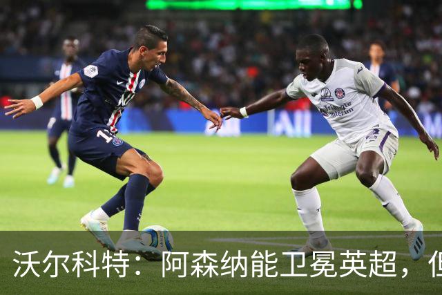 沃尔科特：阿森纳能卫冕英超，但客场比赛有隐患